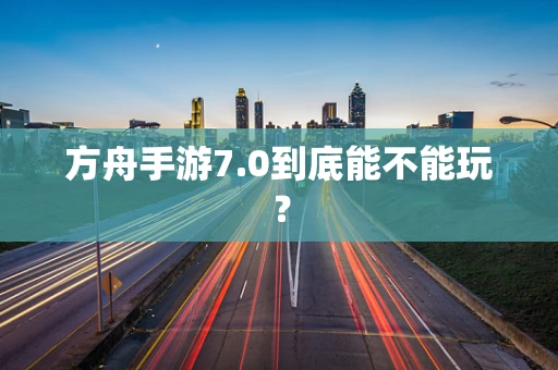 方舟手游7.0到底能不能玩？
