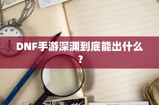 DNF手游深渊到底能出什么？