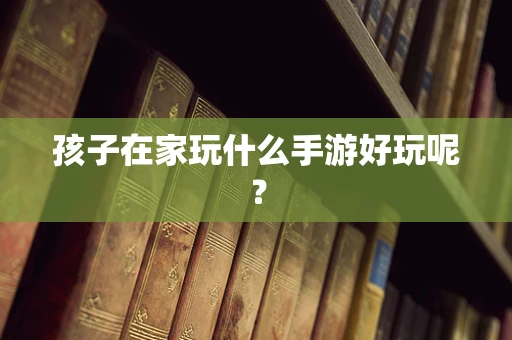 孩子在家玩什么手游好玩呢？