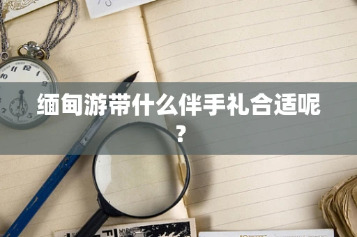 缅甸游带什么伴手礼合适呢？