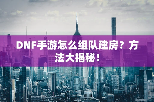 DNF手游怎么组队建房？方法大揭秘！