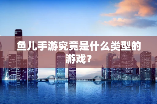 鱼儿手游究竟是什么类型的游戏？