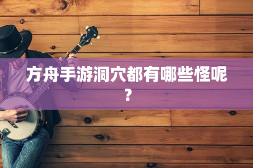 方舟手游洞穴都有哪些怪呢？