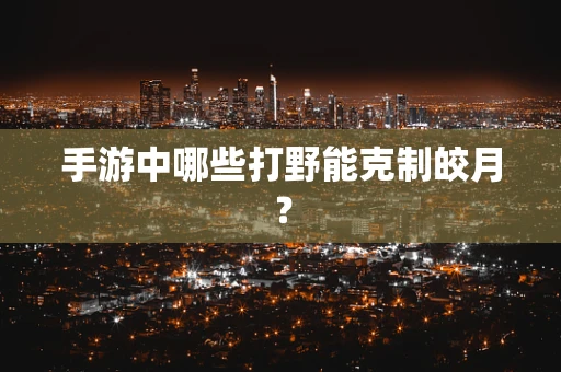 手游中哪些打野能克制皎月？