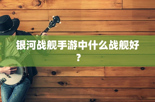 银河战舰手游中什么战舰好？