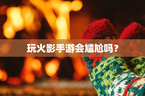 玩火影手游会尴尬吗？