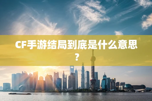 CF手游结局到底是什么意思？