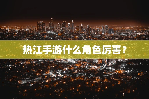 热江手游什么角色厉害？