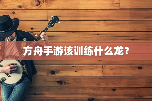 方舟手游该训练什么龙？